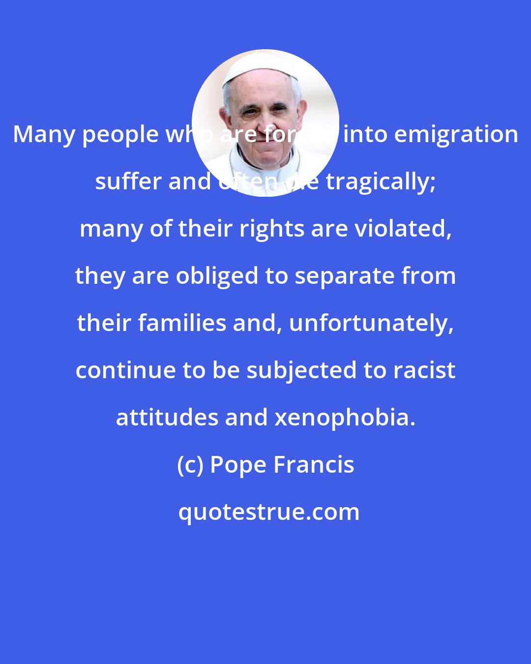 Pope Francis: Many people who are forced into emigration suffer and often die tragically; many of their rights are violated, they are obliged to separate from their families and, unfortunately, continue to be subjected to racist attitudes and xenophobia.