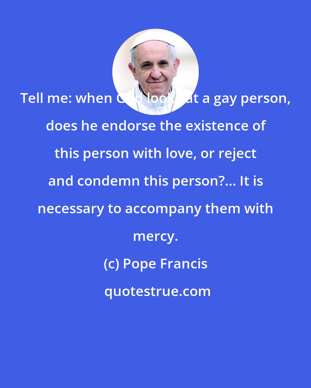 Pope Francis: Tell me: when God looks at a gay person, does he endorse the existence of this person with love, or reject and condemn this person?... It is necessary to accompany them with mercy.