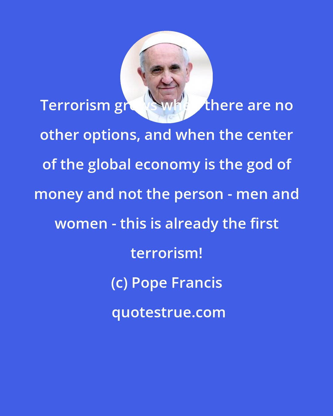 Pope Francis: Terrorism grows when there are no other options, and when the center of the global economy is the god of money and not the person - men and women - this is already the first terrorism!