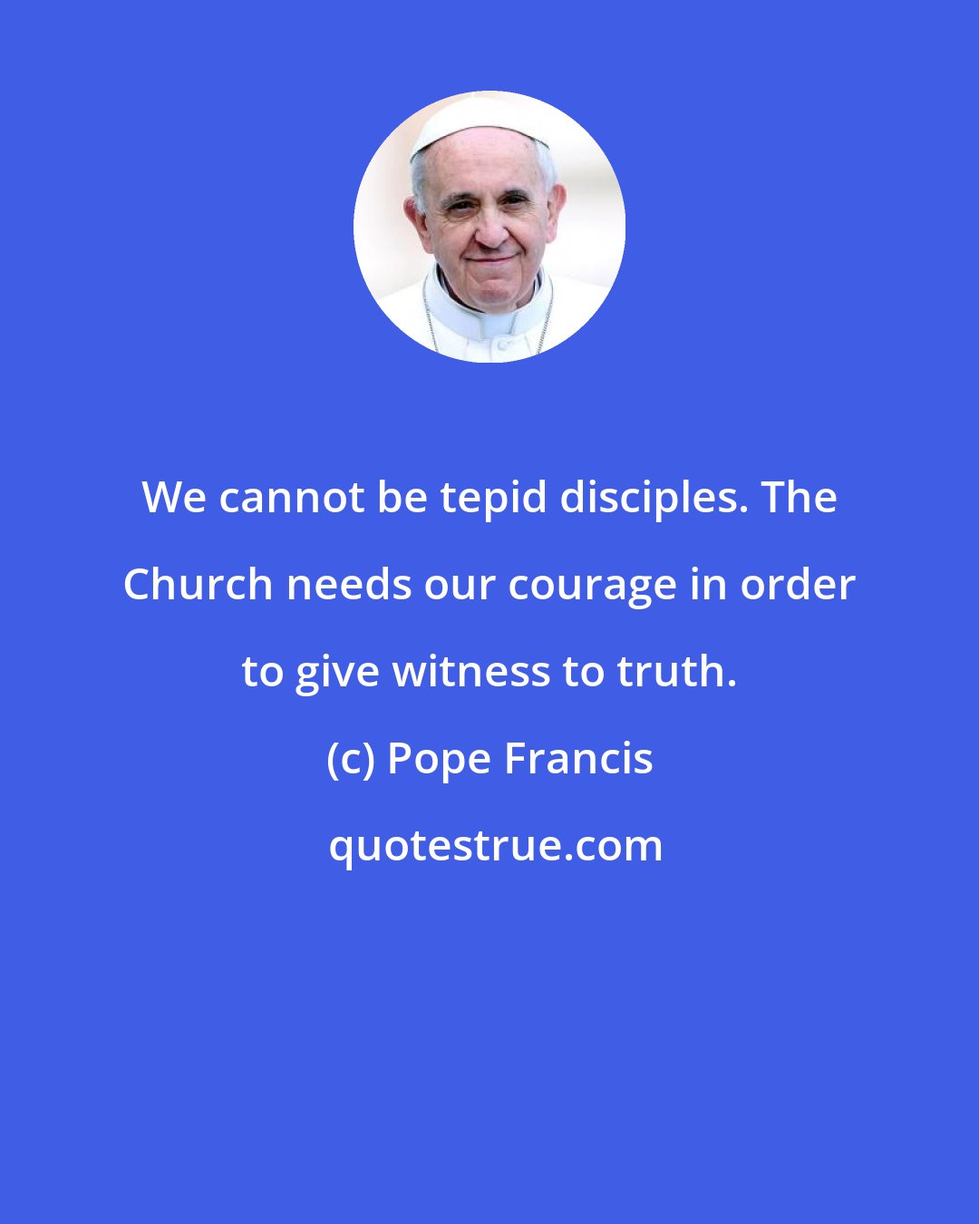 Pope Francis: We cannot be tepid disciples. The Church needs our courage in order to give witness to truth.