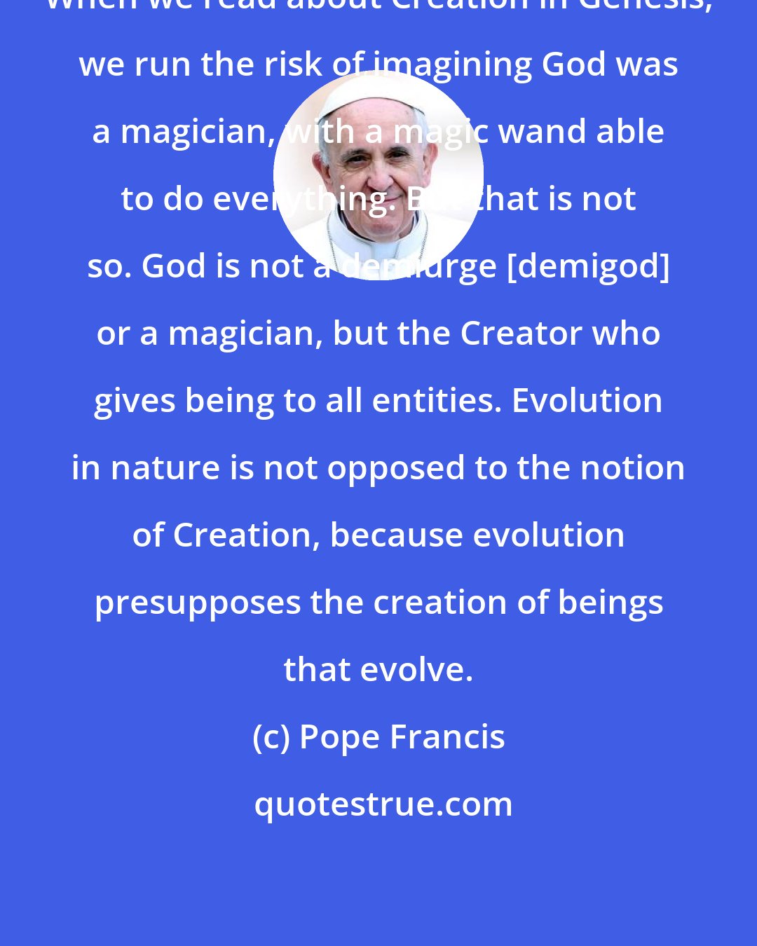 Pope Francis: When we read about Creation in Genesis, we run the risk of imagining God was a magician, with a magic wand able to do everything. But that is not so. God is not a demiurge [demigod] or a magician, but the Creator who gives being to all entities. Evolution in nature is not opposed to the notion of Creation, because evolution presupposes the creation of beings that evolve.