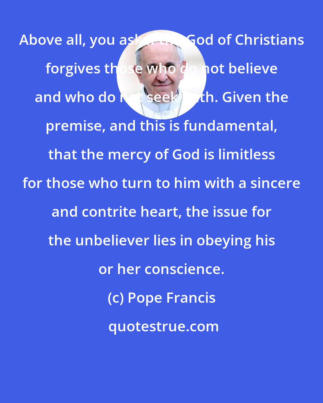 Pope Francis: Above all, you ask if the God of Christians forgives those who do not believe and who do not seek faith. Given the premise, and this is fundamental, that the mercy of God is limitless for those who turn to him with a sincere and contrite heart, the issue for the unbeliever lies in obeying his or her conscience.