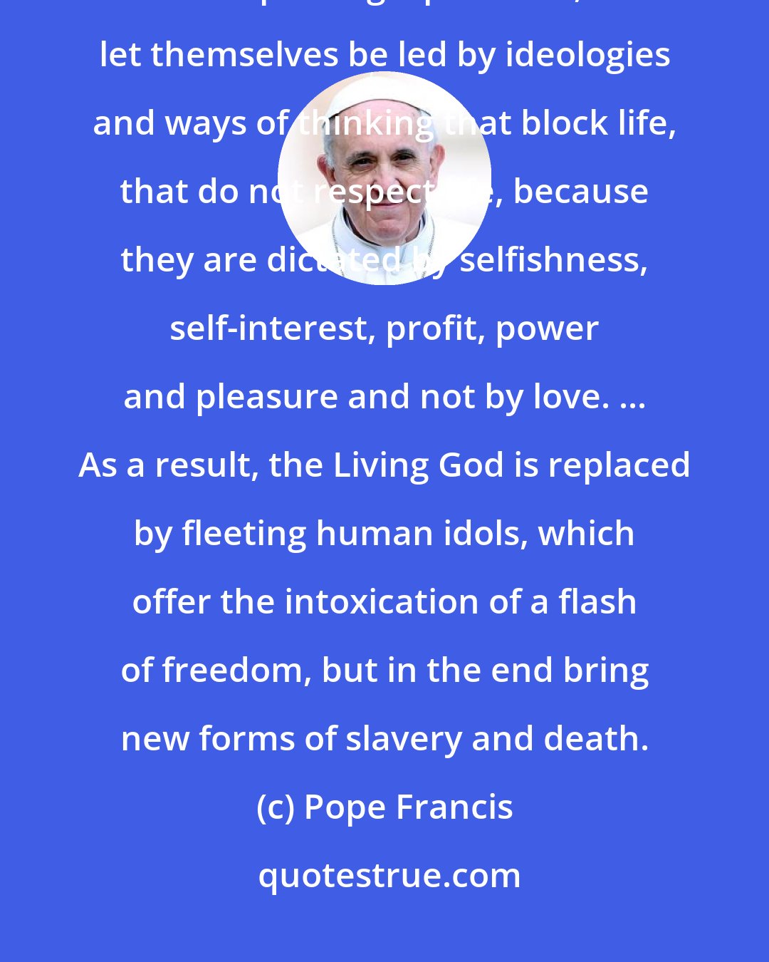 Pope Francis: All too often, as we know from experience, people do not choose life; they do not accept the gospel of life, but let themselves be led by ideologies and ways of thinking that block life, that do not respect life, because they are dictated by selfishness, self-interest, profit, power and pleasure and not by love. ... As a result, the Living God is replaced by fleeting human idols, which offer the intoxication of a flash of freedom, but in the end bring new forms of slavery and death.