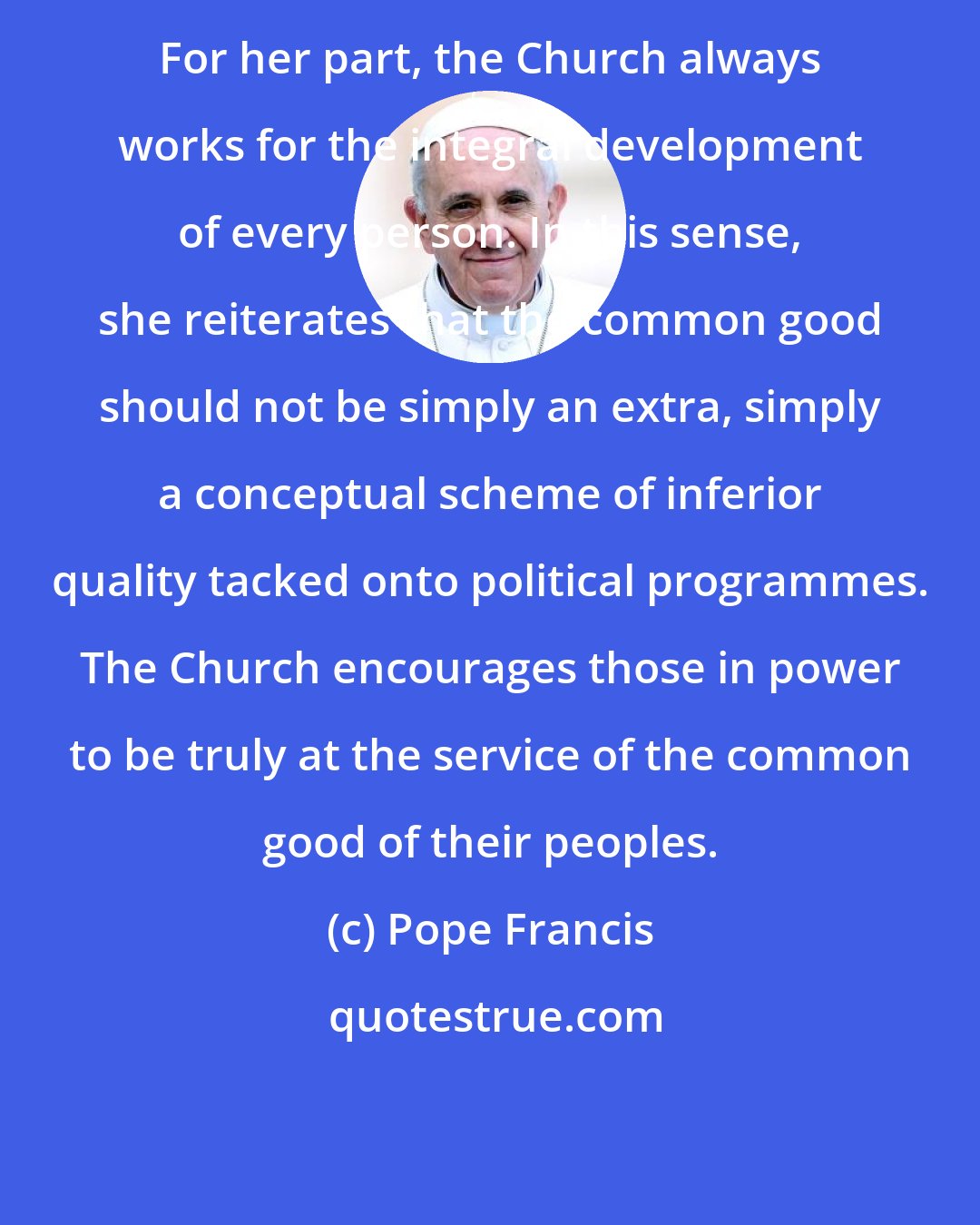 Pope Francis: For her part, the Church always works for the integral development of every person. In this sense, she reiterates that the common good should not be simply an extra, simply a conceptual scheme of inferior quality tacked onto political programmes. The Church encourages those in power to be truly at the service of the common good of their peoples.