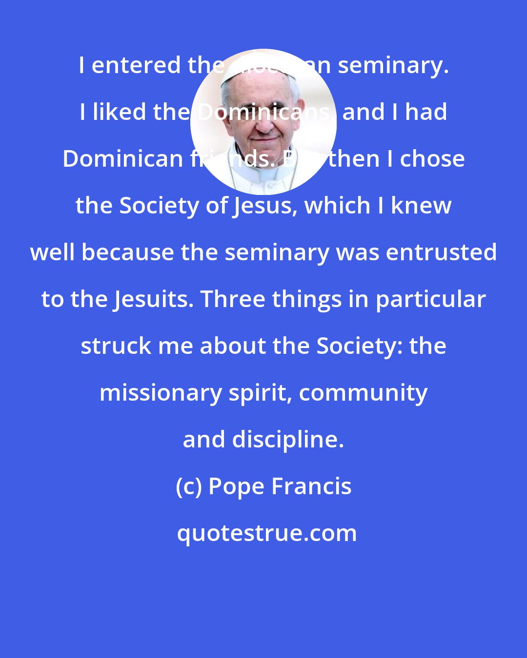 Pope Francis: I entered the diocesan seminary. I liked the Dominicans, and I had Dominican friends. But then I chose the Society of Jesus, which I knew well because the seminary was entrusted to the Jesuits. Three things in particular struck me about the Society: the missionary spirit, community and discipline.