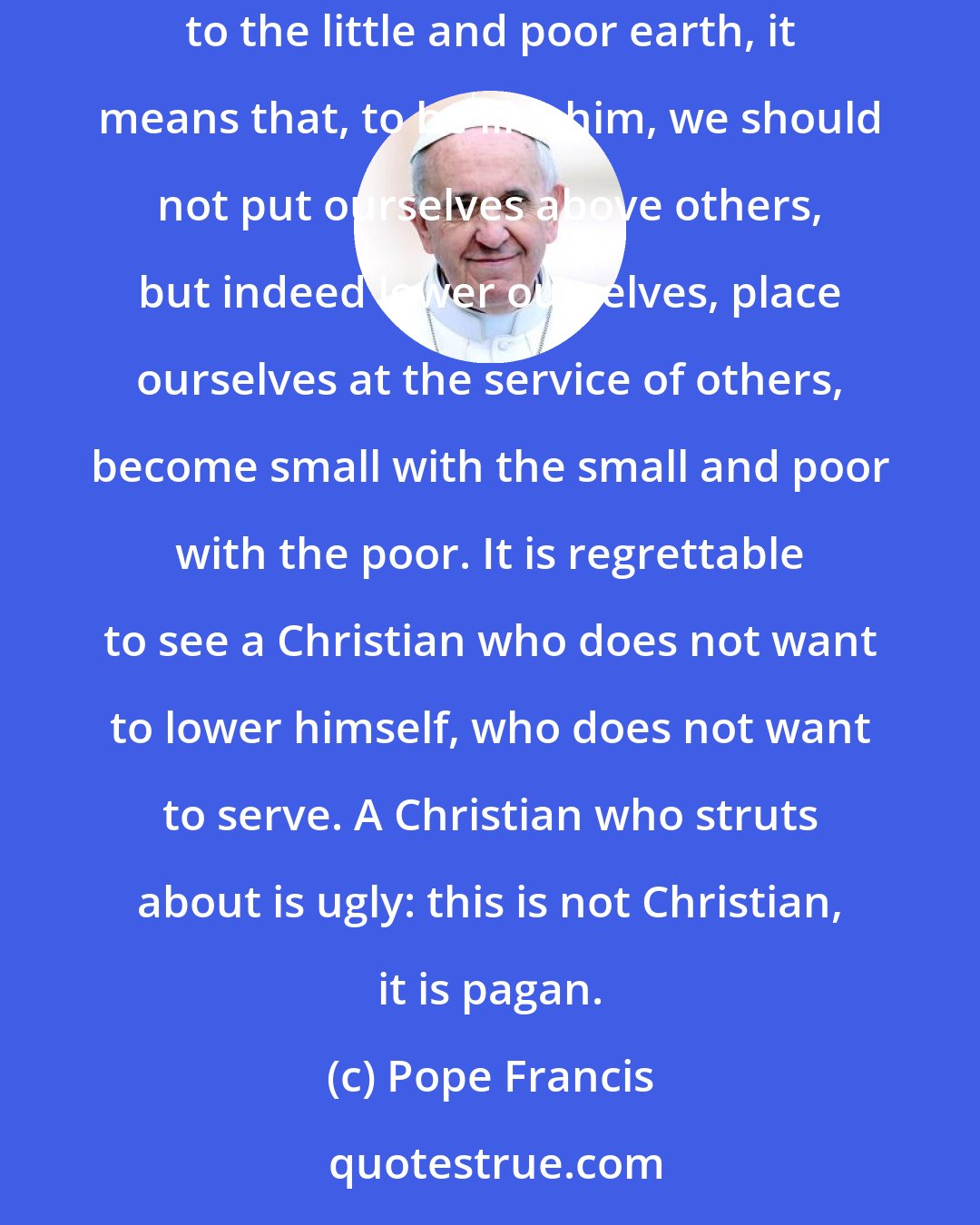 Pope Francis: If God, in the Christmas mystery, reveals himself not as One who remains on high and dominates the universe, but as the One who bends down, descends to the little and poor earth, it means that, to be like him, we should not put ourselves above others, but indeed lower ourselves, place ourselves at the service of others, become small with the small and poor with the poor. It is regrettable to see a Christian who does not want to lower himself, who does not want to serve. A Christian who struts about is ugly: this is not Christian, it is pagan.