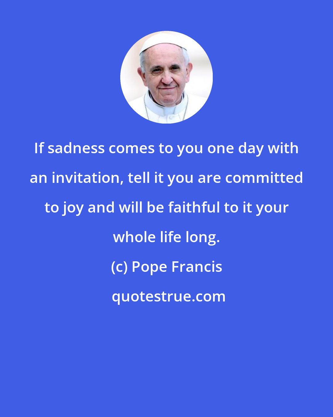 Pope Francis: If sadness comes to you one day with an invitation, tell it you are committed to joy and will be faithful to it your whole life long.