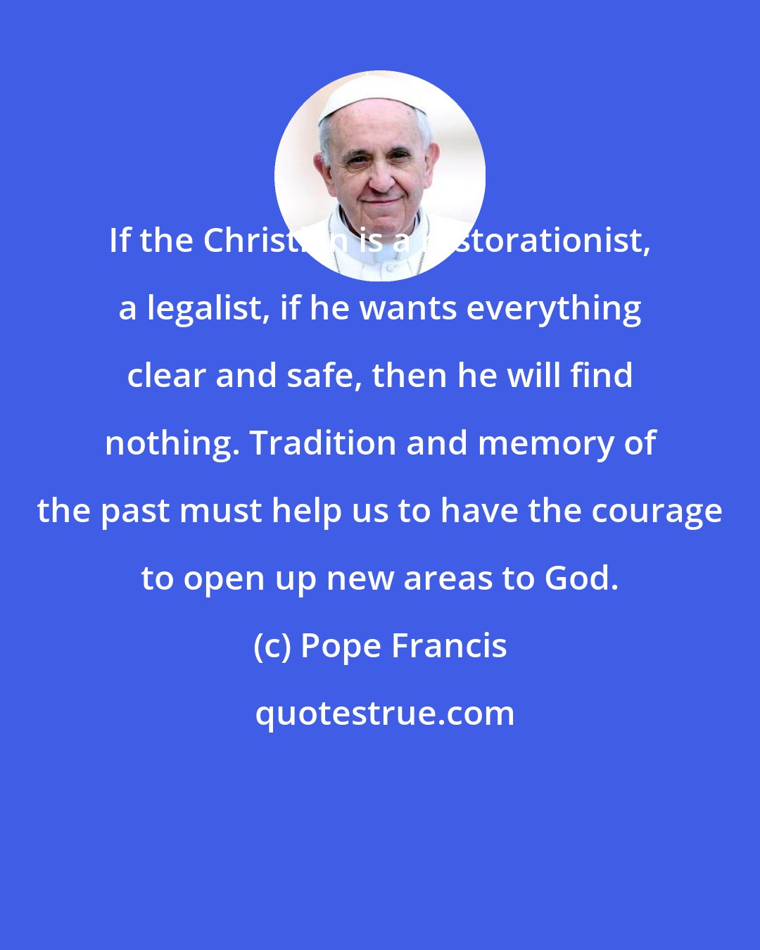 Pope Francis: If the Christian is a restorationist, a legalist, if he wants everything clear and safe, then he will find nothing. Tradition and memory of the past must help us to have the courage to open up new areas to God.