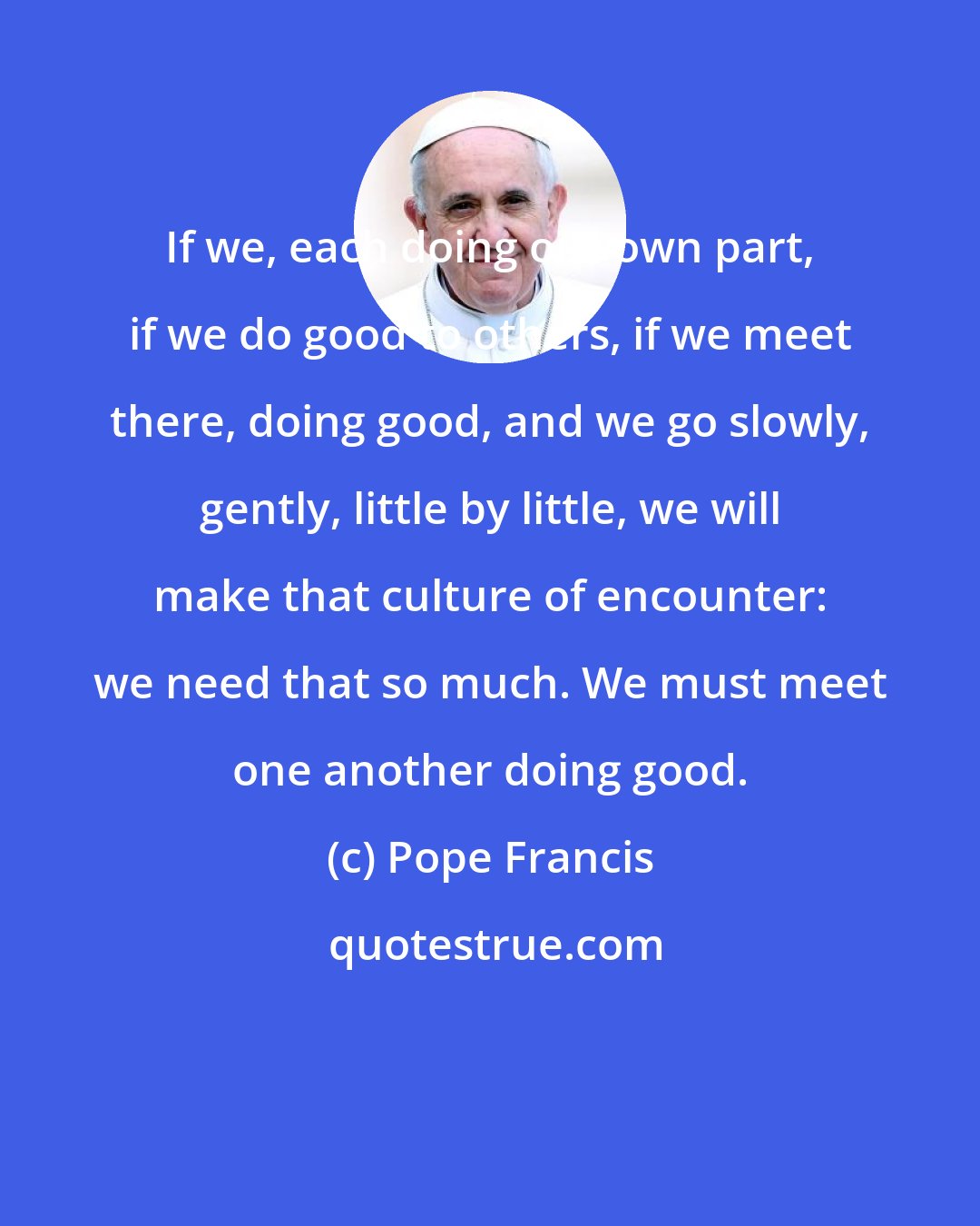 Pope Francis: If we, each doing our own part, if we do good to others, if we meet there, doing good, and we go slowly, gently, little by little, we will make that culture of encounter: we need that so much. We must meet one another doing good.