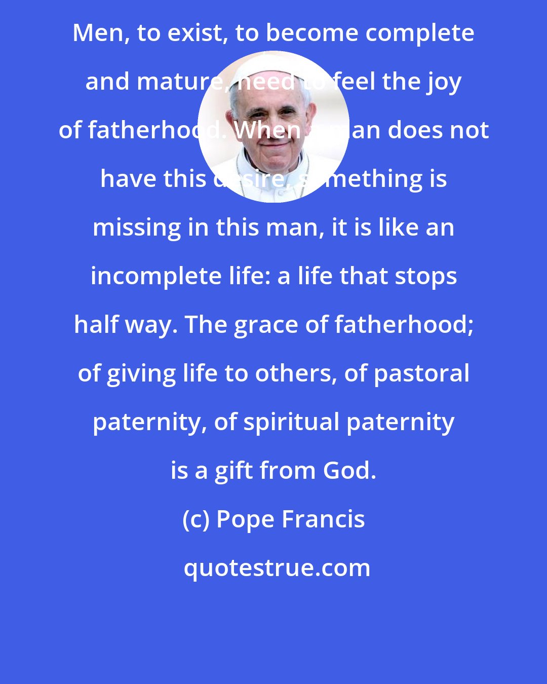 Pope Francis: Men, to exist, to become complete and mature, need to feel the joy of fatherhood. When a man does not have this desire, something is missing in this man, it is like an incomplete life: a life that stops half way. The grace of fatherhood; of giving life to others, of pastoral paternity, of spiritual paternity is a gift from God.