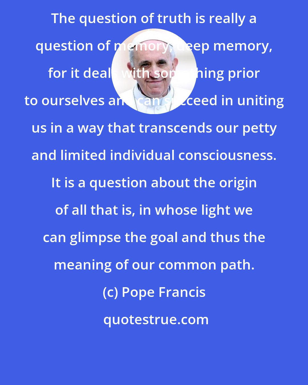 Pope Francis: The question of truth is really a question of memory, deep memory, for it deals with something prior to ourselves and can succeed in uniting us in a way that transcends our petty and limited individual consciousness. It is a question about the origin of all that is, in whose light we can glimpse the goal and thus the meaning of our common path.