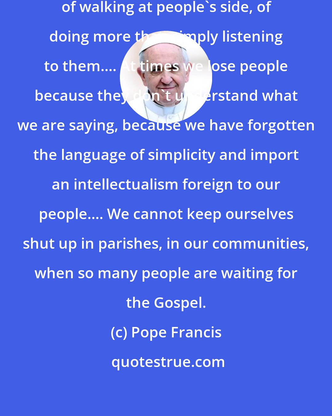 Pope Francis: Today, we need a Church capable of walking at people's side, of doing more than simply listening to them.... At times we lose people because they don't understand what we are saying, because we have forgotten the language of simplicity and import an intellectualism foreign to our people.... We cannot keep ourselves shut up in parishes, in our communities, when so many people are waiting for the Gospel.