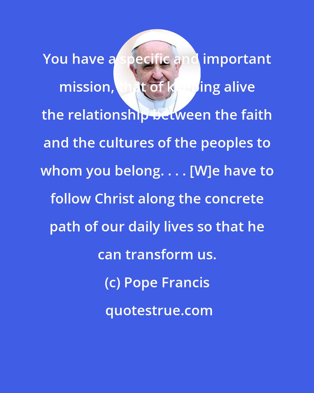 Pope Francis: You have a specific and important mission, that of keeping alive the relationship between the faith and the cultures of the peoples to whom you belong. . . . [W]e have to follow Christ along the concrete path of our daily lives so that he can transform us.