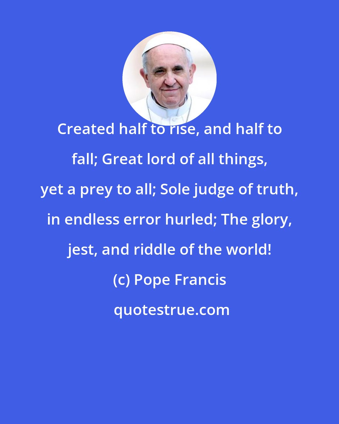 Pope Francis: Created half to rise, and half to fall; Great lord of all things, yet a prey to all; Sole judge of truth, in endless error hurled; The glory, jest, and riddle of the world!