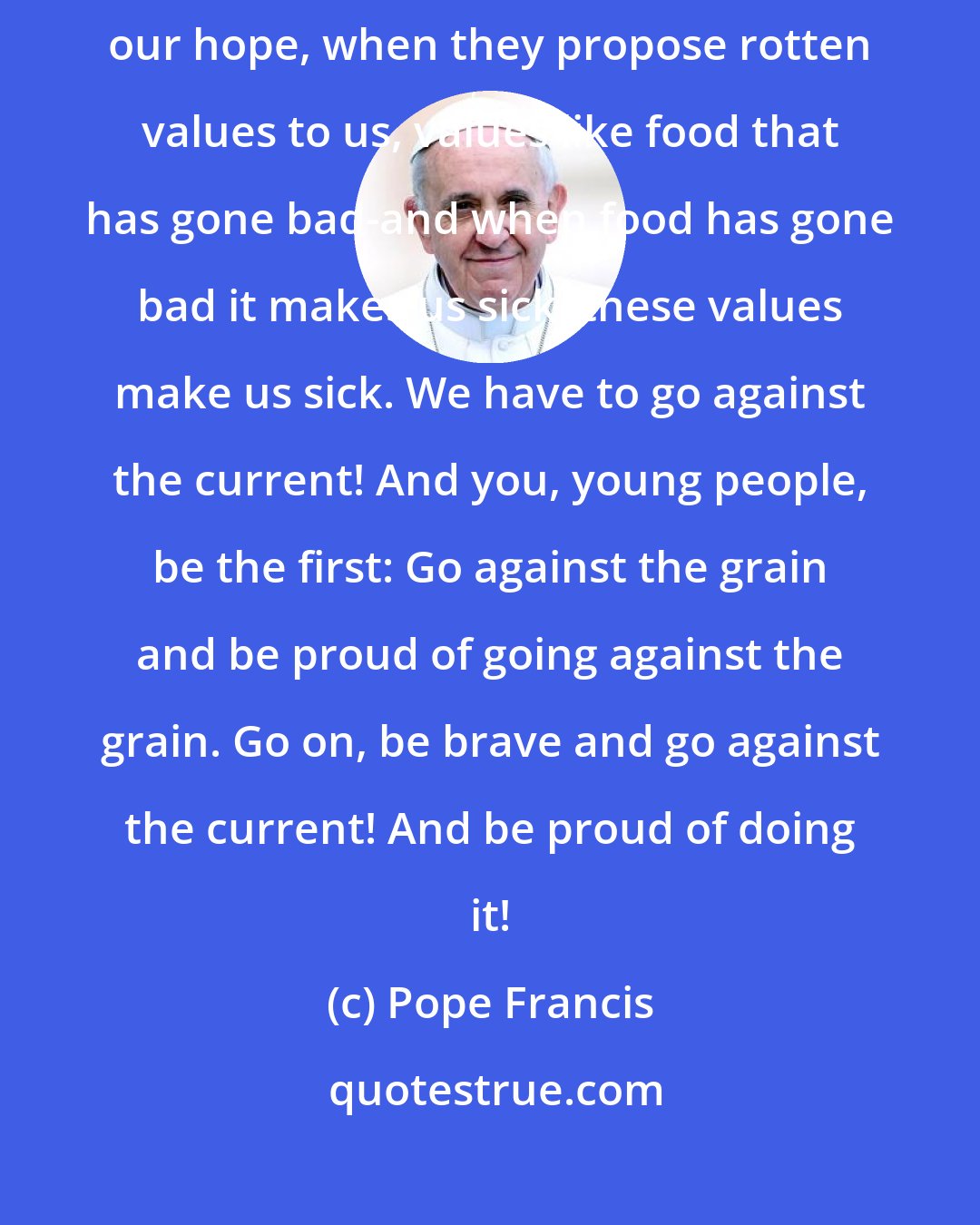 Pope Francis: Don't be afraid to go against the current, when they want to steal our hope, when they propose rotten values to us, values like food that has gone bad-and when food has gone bad it makes us sick, these values make us sick. We have to go against the current! And you, young people, be the first: Go against the grain and be proud of going against the grain. Go on, be brave and go against the current! And be proud of doing it!