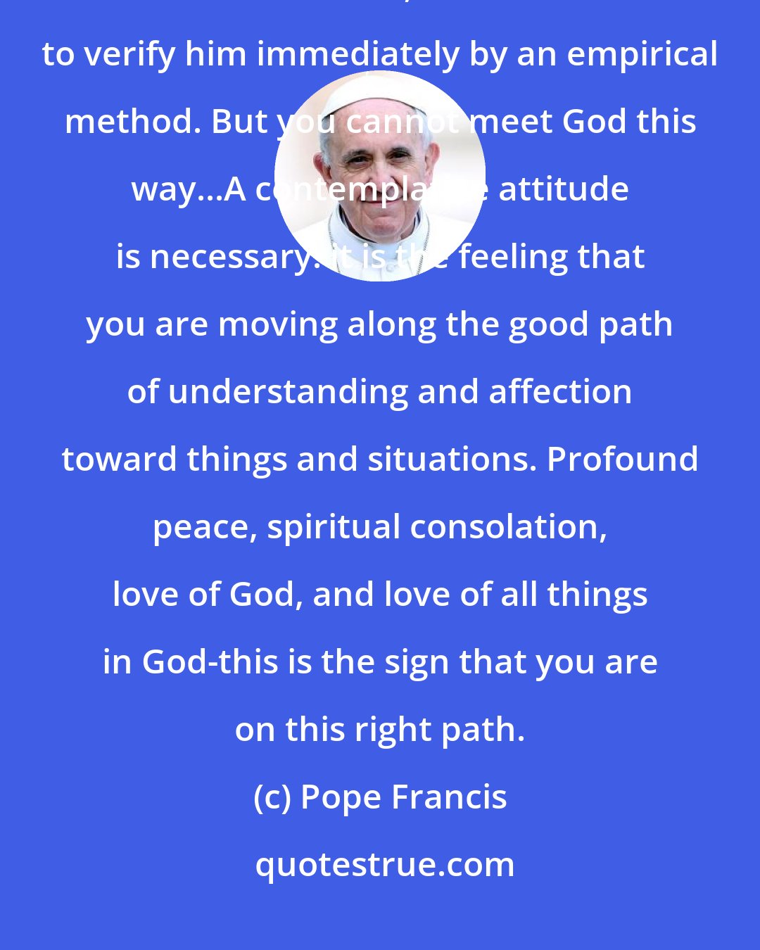 Pope Francis: Finding God in all things is not an 'empirical eureka.' When we desire to encounter God, we would like to verify him immediately by an empirical method. But you cannot meet God this way...A contemplative attitude is necessary: it is the feeling that you are moving along the good path of understanding and affection toward things and situations. Profound peace, spiritual consolation, love of God, and love of all things in God-this is the sign that you are on this right path.