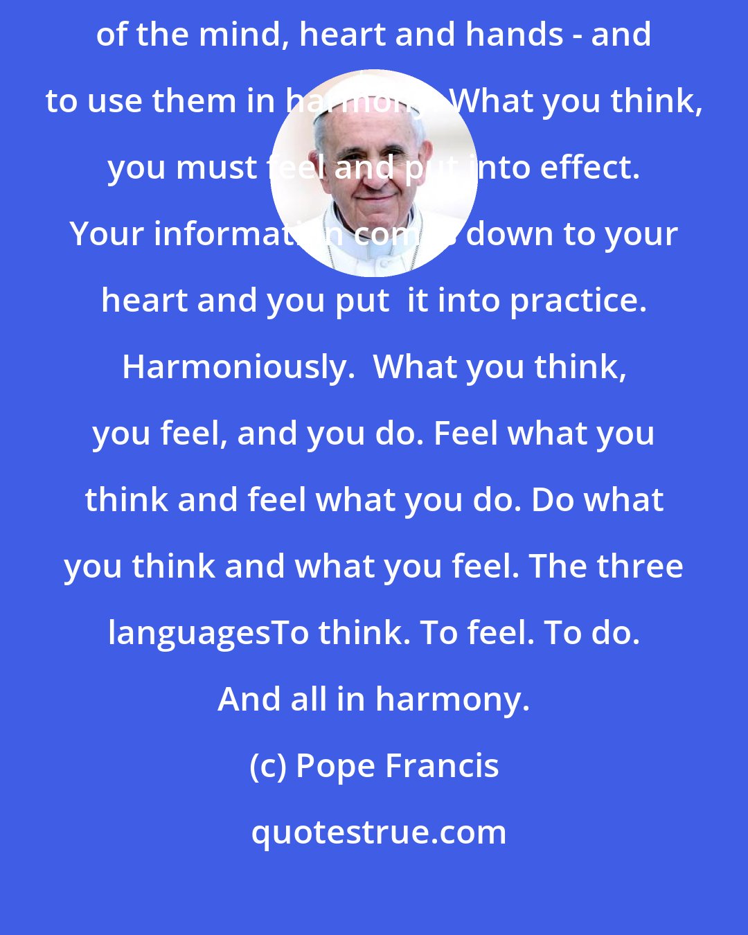 Pope Francis: For this the Gospel offers us a serene way forward: using the three languages of the mind, heart and hands - and to use them in harmony. What you think, you must feel and put into effect. Your information comes down to your heart and you put  it into practice. Harmoniously.  What you think, you feel, and you do. Feel what you think and feel what you do. Do what you think and what you feel. The three languagesTo think. To feel. To do. And all in harmony.