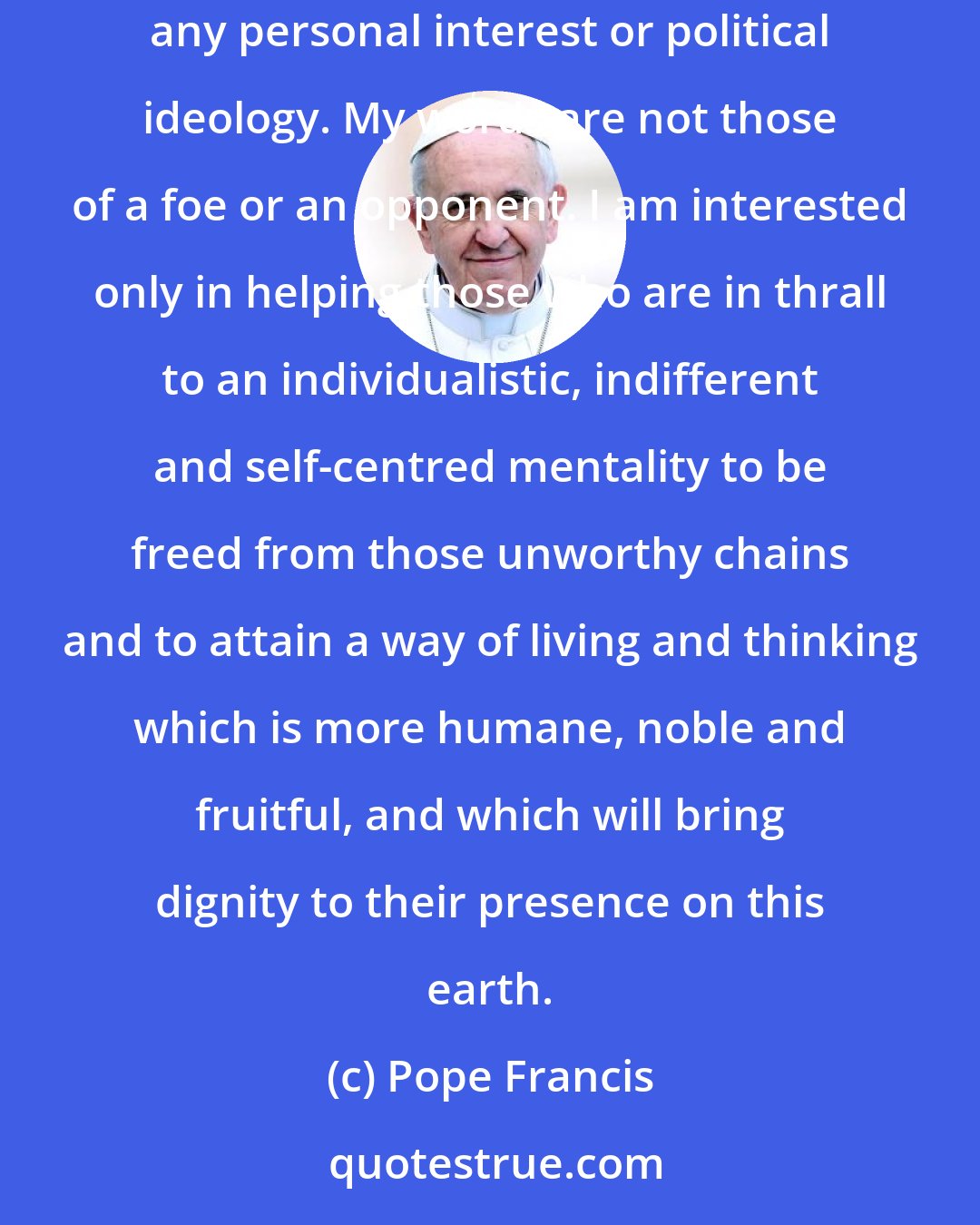 Pope Francis: If anyone feels offended by my words, I would respond that I speak them with affection and with the best of intentions, quite apart from any personal interest or political ideology. My words are not those of a foe or an opponent. I am interested only in helping those who are in thrall to an individualistic, indifferent and self-centred mentality to be freed from those unworthy chains and to attain a way of living and thinking which is more humane, noble and fruitful, and which will bring dignity to their presence on this earth.