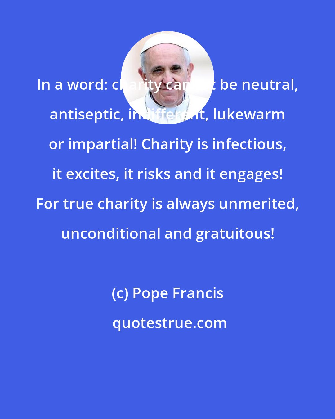 Pope Francis: In a word: charity cannot be neutral, antiseptic, indifferent, lukewarm or impartial! Charity is infectious, it excites, it risks and it engages! For true charity is always unmerited, unconditional and gratuitous!