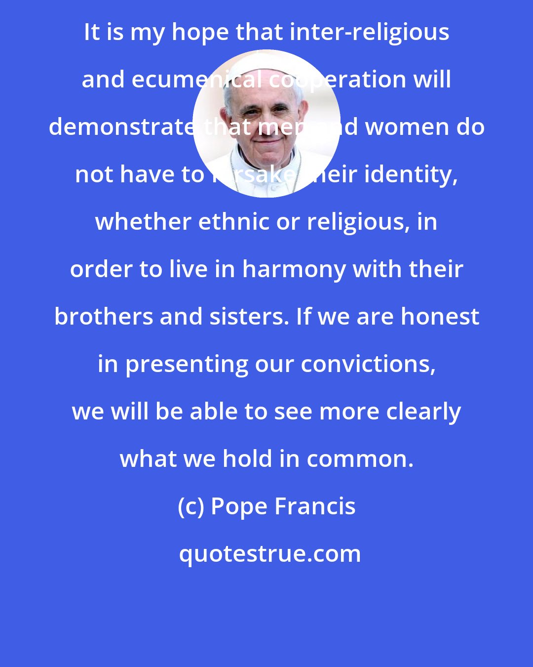 Pope Francis: It is my hope that inter-religious and ecumenical cooperation will demonstrate that men and women do not have to forsake their identity, whether ethnic or religious, in order to live in harmony with their brothers and sisters. If we are honest in presenting our convictions, we will be able to see more clearly what we hold in common.
