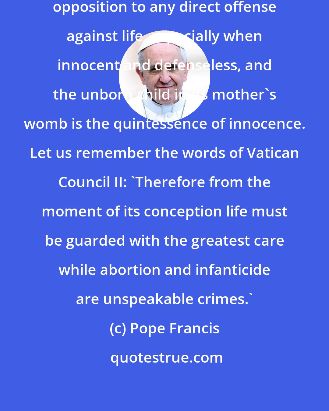 Pope Francis: It is necessary to reaffirm our solid opposition to any direct offense against life, especially when innocent and defenseless, and the unborn child in its mother's womb is the quintessence of innocence. Let us remember the words of Vatican Council II: 'Therefore from the moment of its conception life must be guarded with the greatest care while abortion and infanticide are unspeakable crimes.'