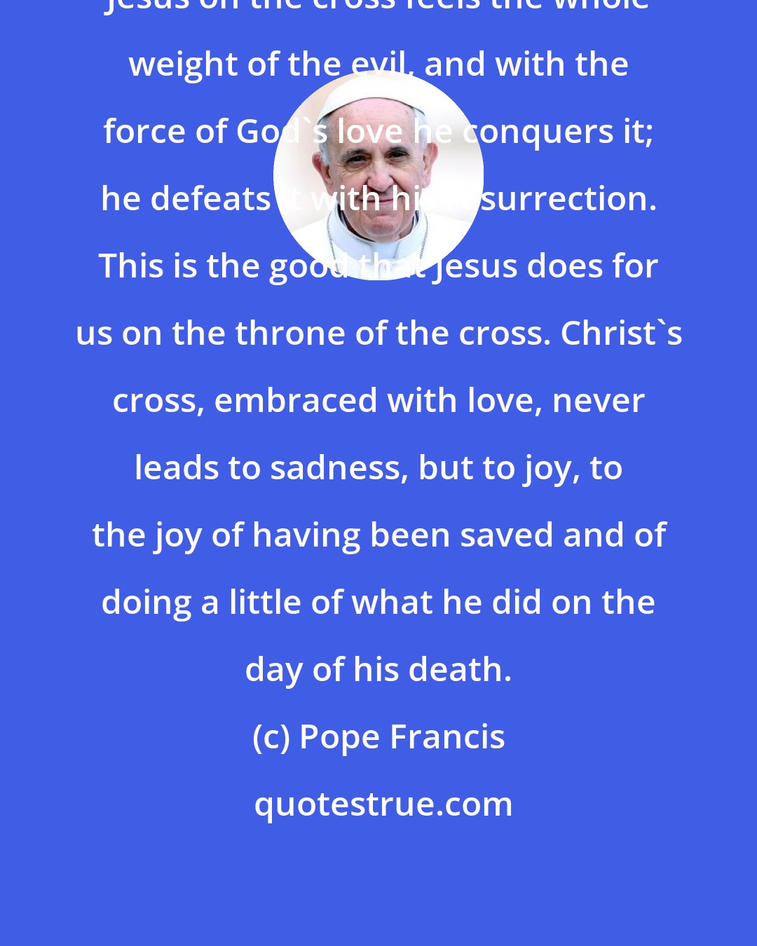 Pope Francis: Jesus on the cross feels the whole weight of the evil, and with the force of God's love he conquers it; he defeats it with his resurrection. This is the good that Jesus does for us on the throne of the cross. Christ's cross, embraced with love, never leads to sadness, but to joy, to the joy of having been saved and of doing a little of what he did on the day of his death.