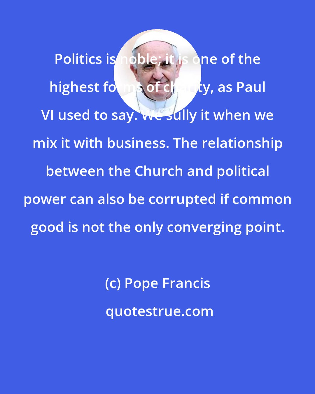 Pope Francis: Politics is noble; it is one of the highest forms of charity, as Paul VI used to say. We sully it when we mix it with business. The relationship between the Church and political power can also be corrupted if common good is not the only converging point.