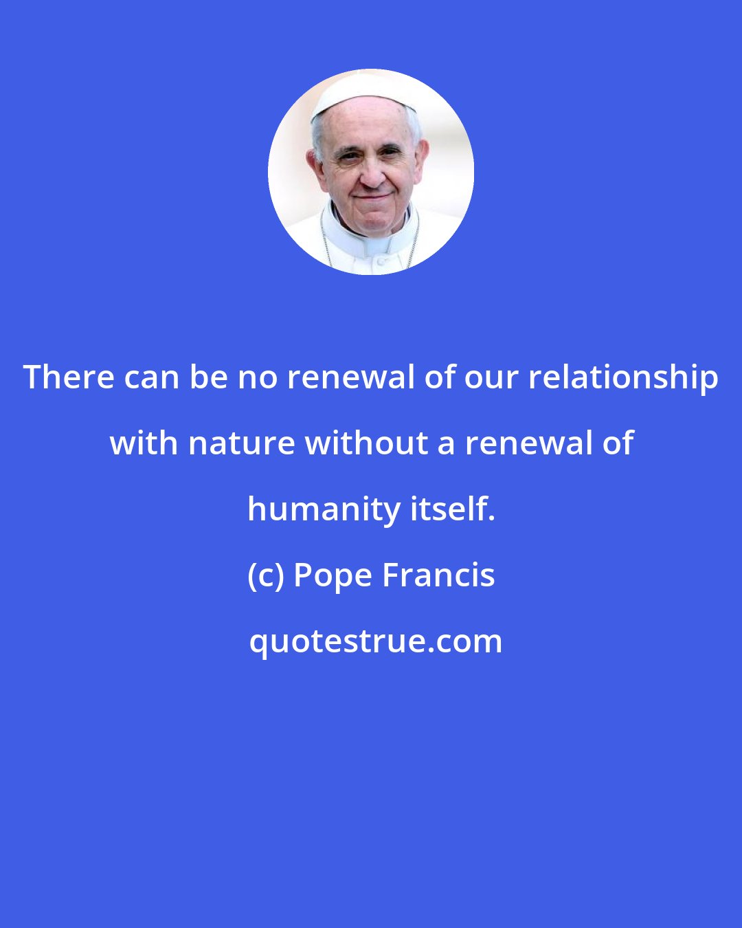 Pope Francis: There can be no renewal of our relationship with nature without a renewal of humanity itself.