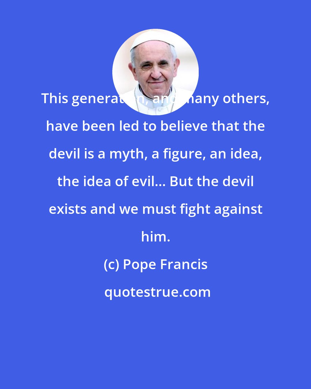 Pope Francis: This generation, and many others, have been led to believe that the devil is a myth, a figure, an idea, the idea of evil... But the devil exists and we must fight against him.