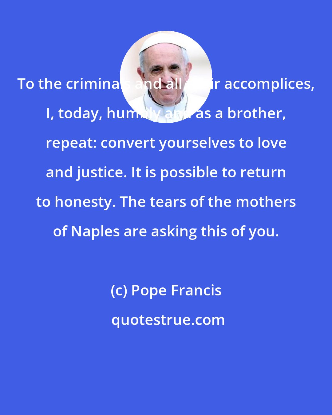Pope Francis: To the criminals and all their accomplices, I, today, humbly and as a brother, repeat: convert yourselves to love and justice. It is possible to return to honesty. The tears of the mothers of Naples are asking this of you.