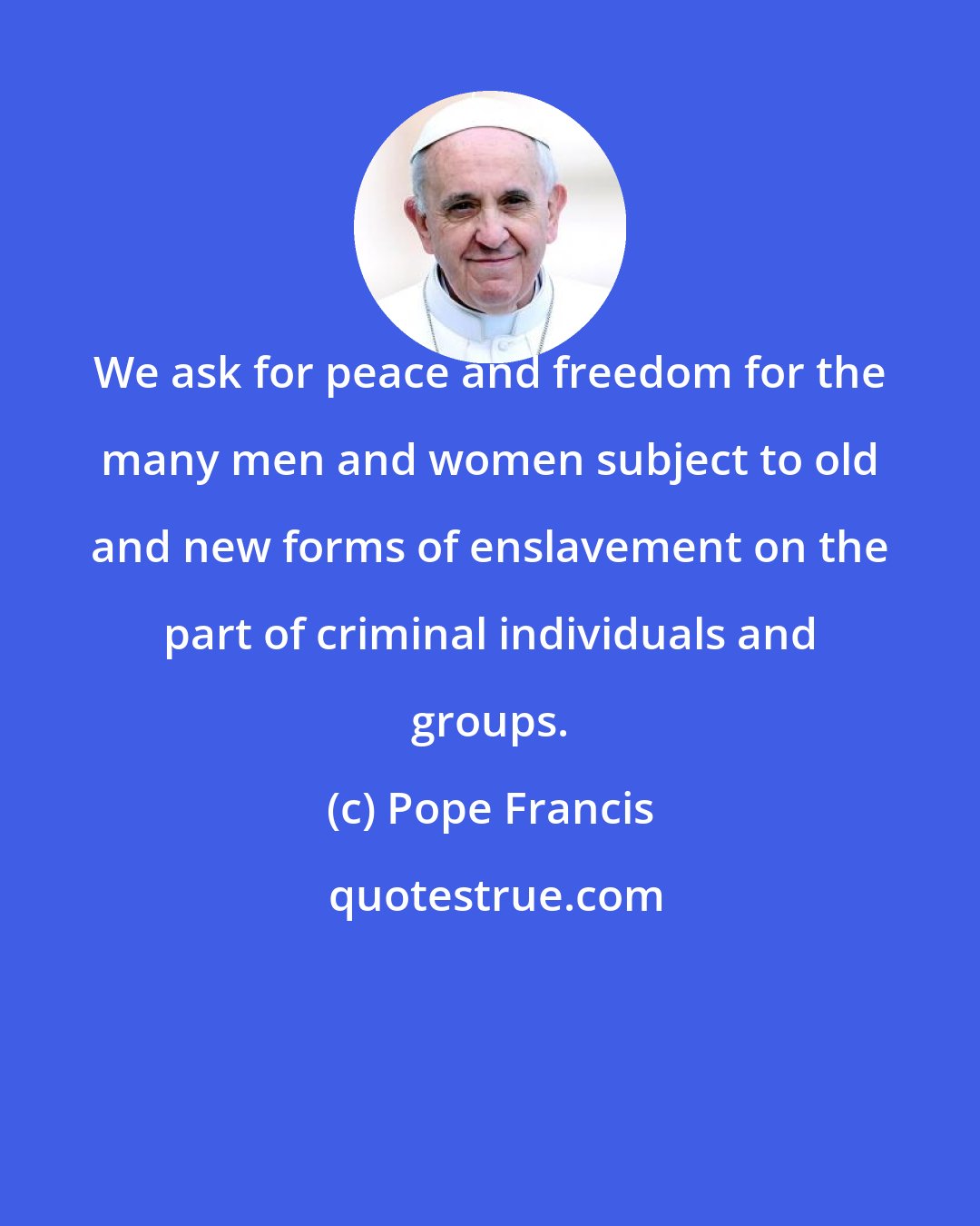 Pope Francis: We ask for peace and freedom for the many men and women subject to old and new forms of enslavement on the part of criminal individuals and groups.