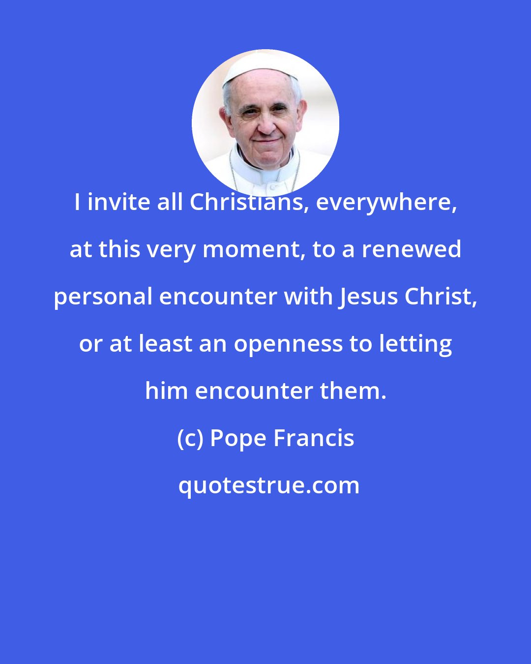 Pope Francis: I invite all Christians, everywhere, at this very moment, to a renewed personal encounter with Jesus Christ, or at least an openness to letting him encounter them.