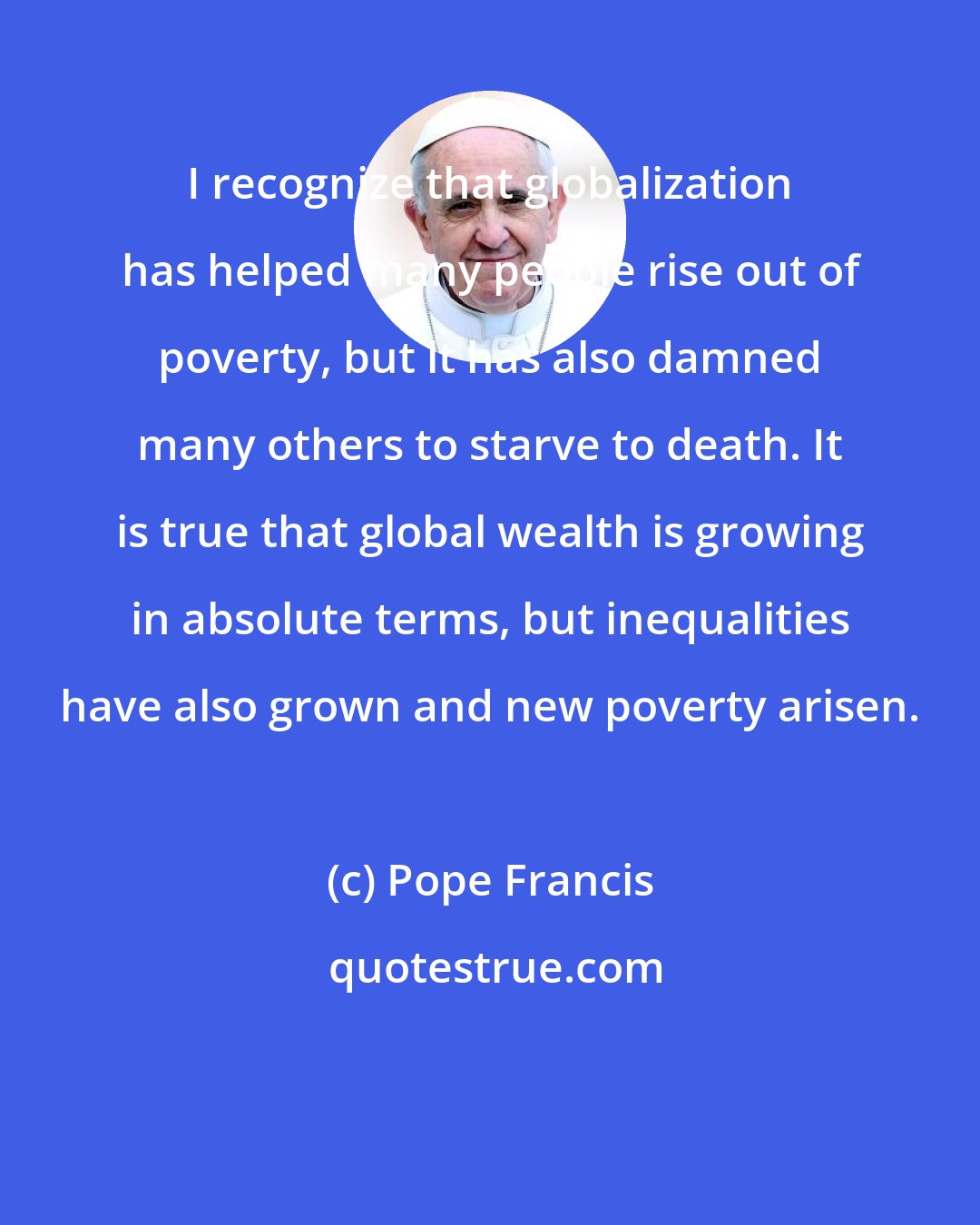 Pope Francis: I recognize that globalization has helped many people rise out of poverty, but it has also damned many others to starve to death. It is true that global wealth is growing in absolute terms, but inequalities have also grown and new poverty arisen.