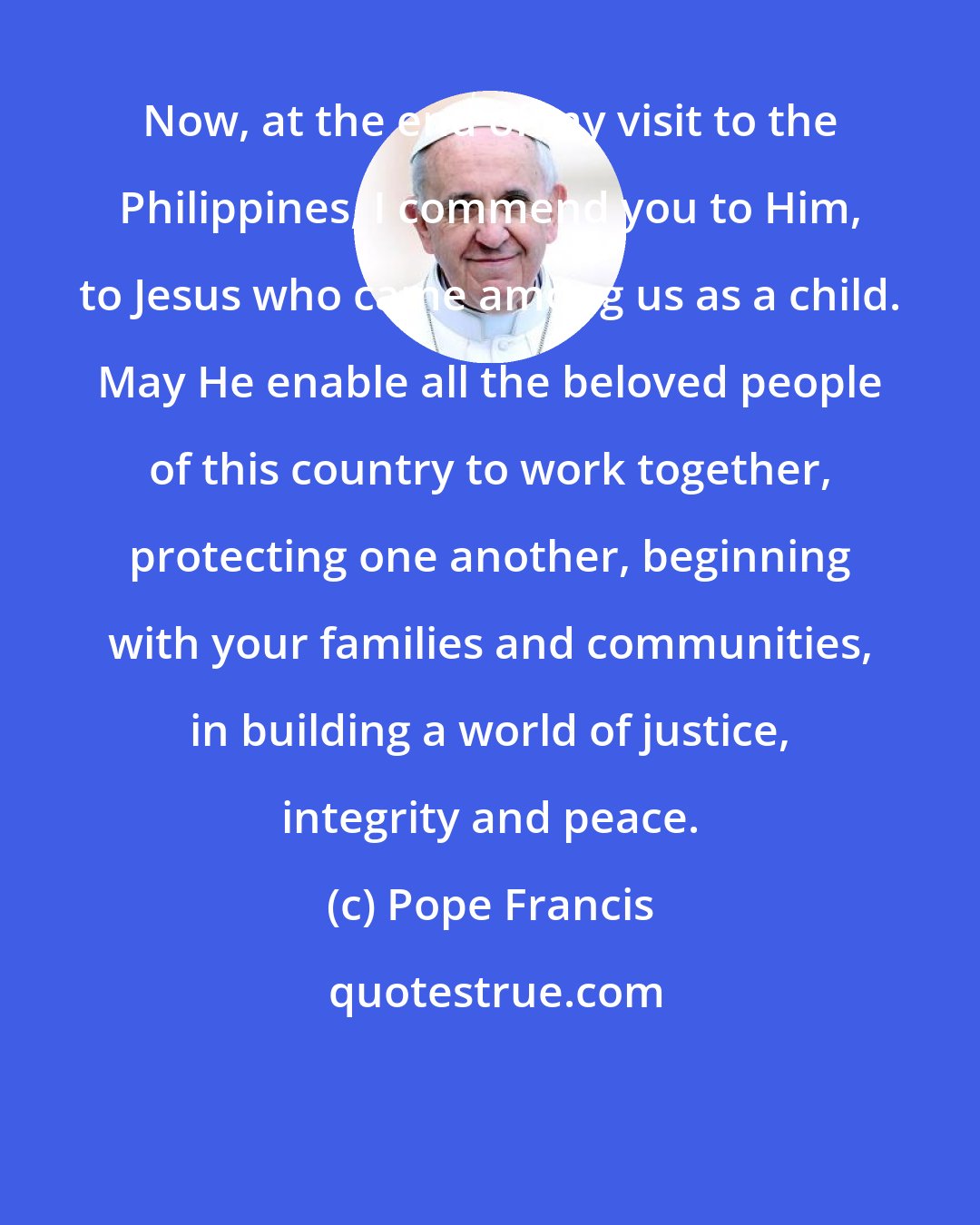 Pope Francis: Now, at the end of my visit to the Philippines, I commend you to Him, to Jesus who came among us as a child. May He enable all the beloved people of this country to work together, protecting one another, beginning with your families and communities, in building a world of justice, integrity and peace.