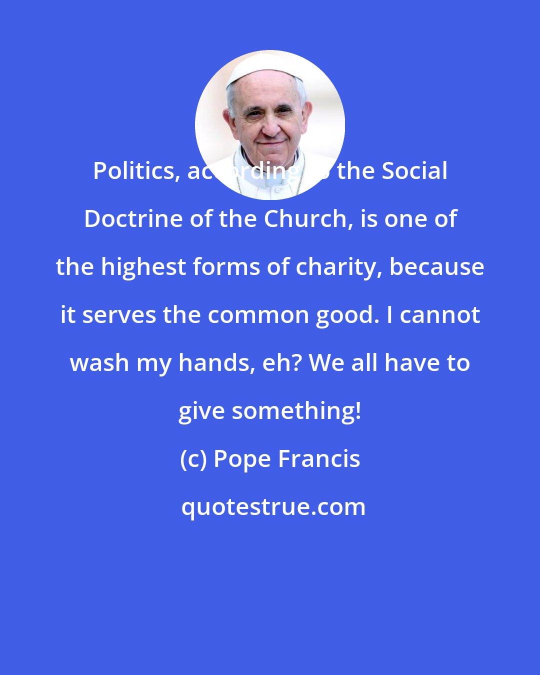 Pope Francis: Politics, according to the Social Doctrine of the Church, is one of the highest forms of charity, because it serves the common good. I cannot wash my hands, eh? We all have to give something!