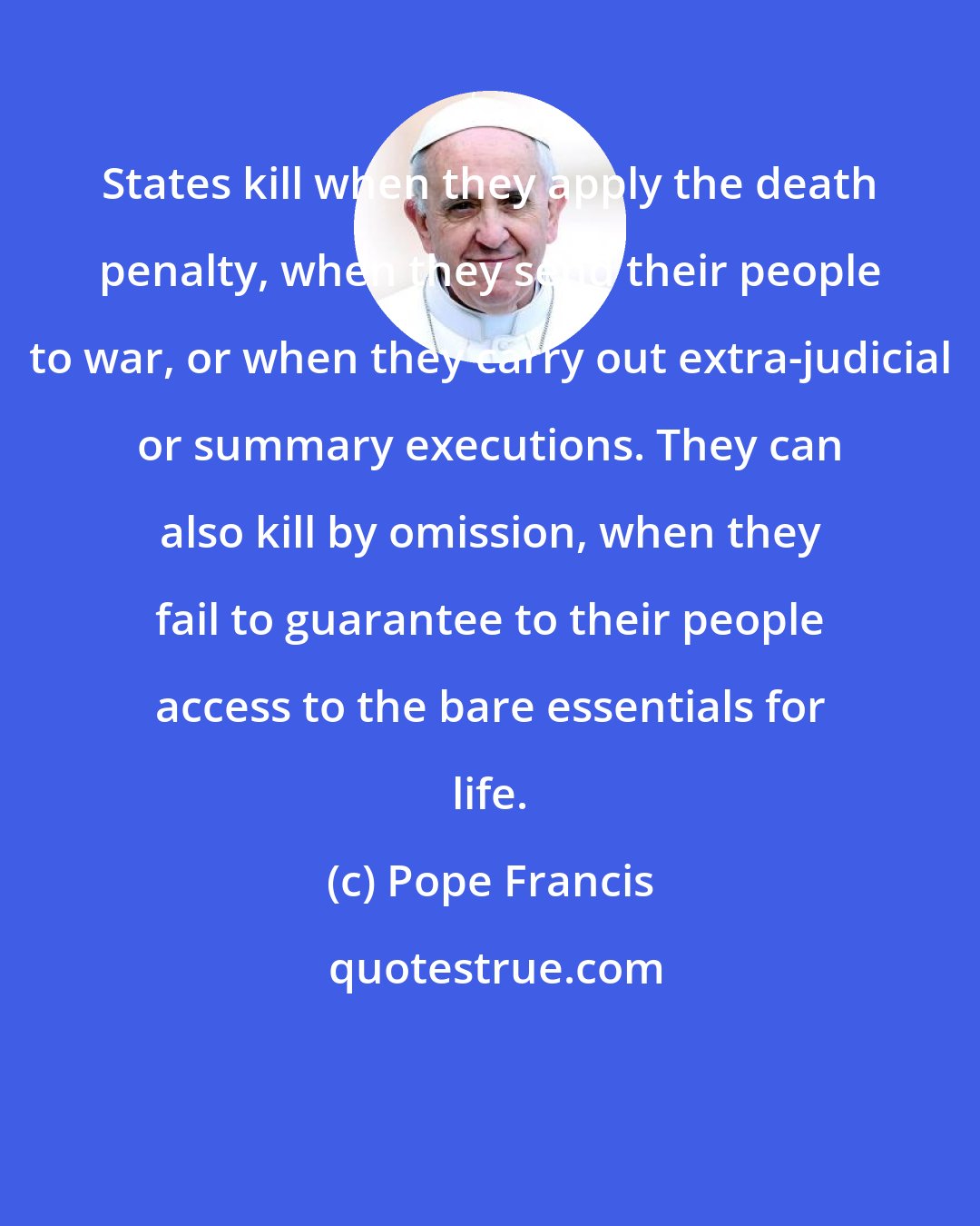 Pope Francis: States kill when they apply the death penalty, when they send their people to war, or when they carry out extra-judicial or summary executions. They can also kill by omission, when they fail to guarantee to their people access to the bare essentials for life.