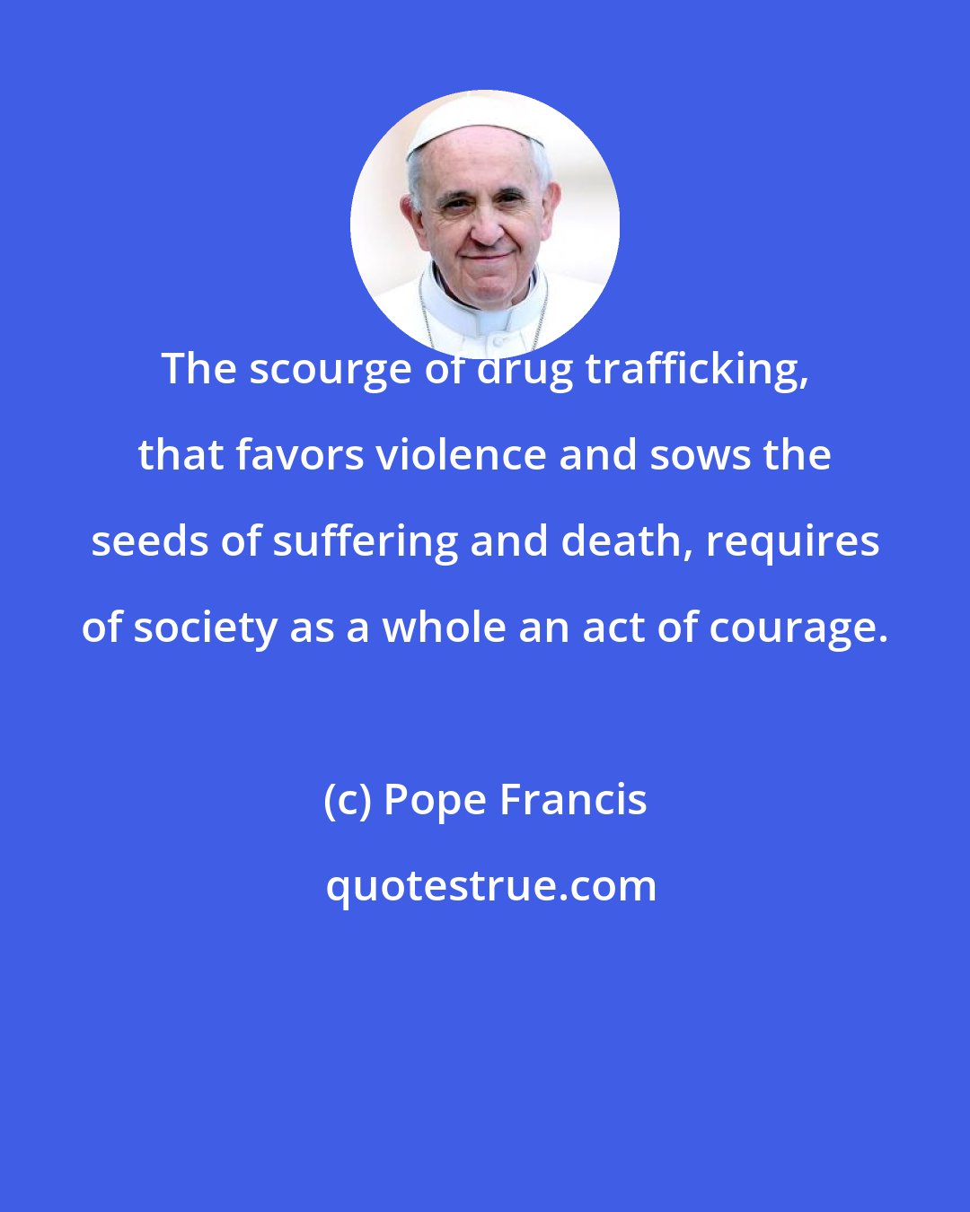 Pope Francis: The scourge of drug trafficking, that favors violence and sows the seeds of suffering and death, requires of society as a whole an act of courage.