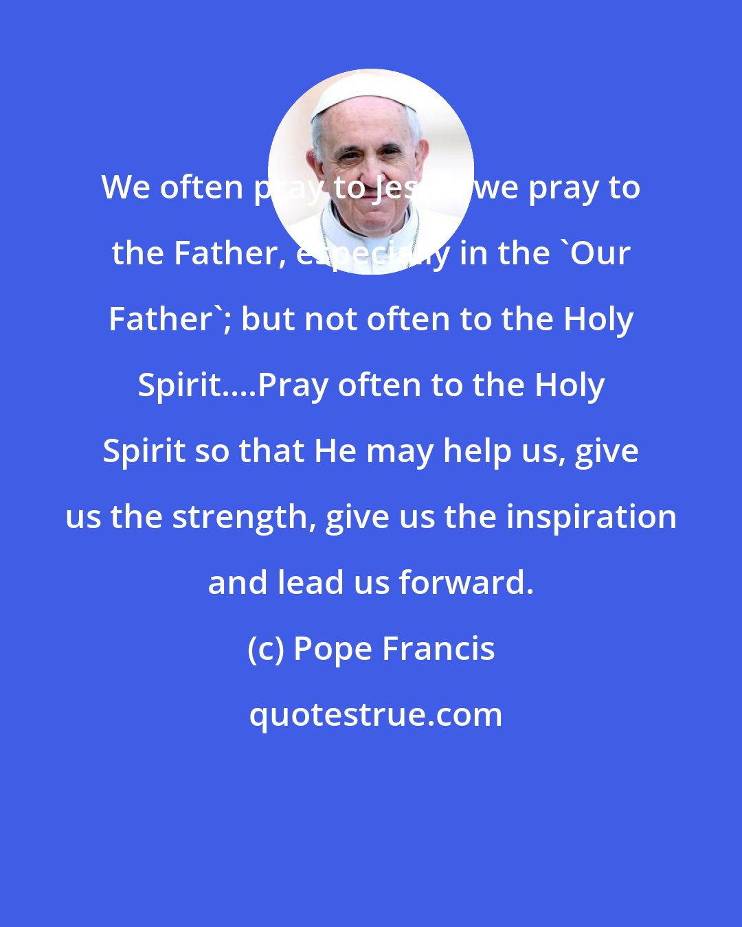 Pope Francis: We often pray to Jesus; we pray to the Father, especially in the 'Our Father'; but not often to the Holy Spirit....Pray often to the Holy Spirit so that He may help us, give us the strength, give us the inspiration and lead us forward.