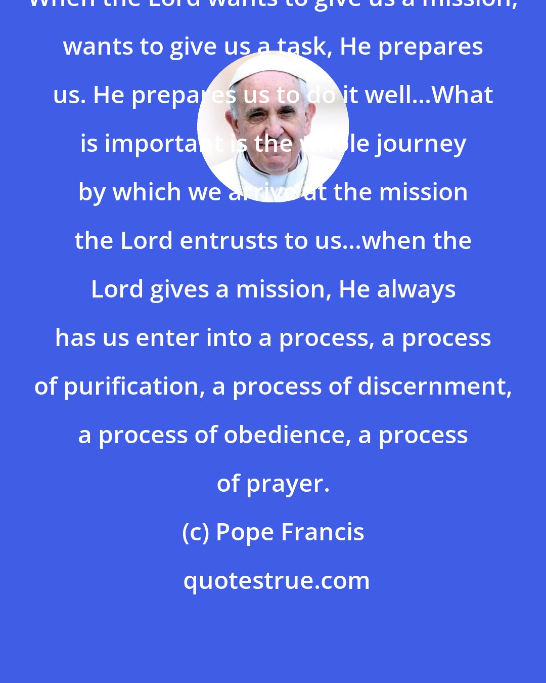 Pope Francis: When the Lord wants to give us a mission, wants to give us a task, He prepares us. He prepares us to do it well...What is important is the whole journey by which we arrive at the mission the Lord entrusts to us...when the Lord gives a mission, He always has us enter into a process, a process of purification, a process of discernment, a process of obedience, a process of prayer.