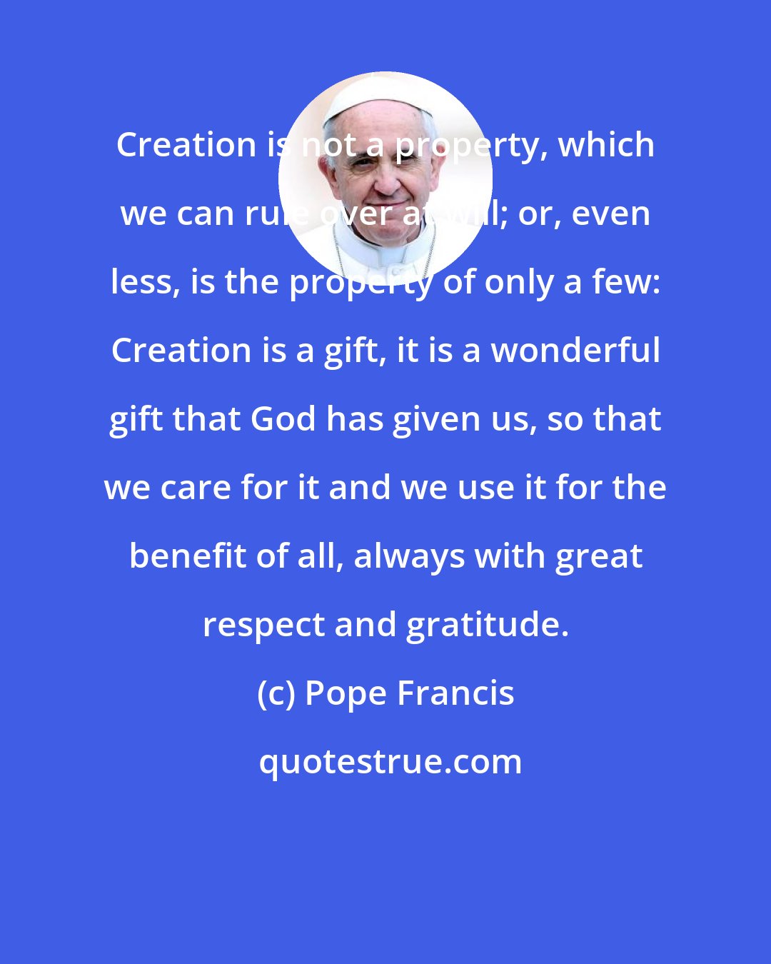 Pope Francis: Creation is not a property, which we can rule over at will; or, even less, is the property of only a few: Creation is a gift, it is a wonderful gift that God has given us, so that we care for it and we use it for the benefit of all, always with great respect and gratitude.