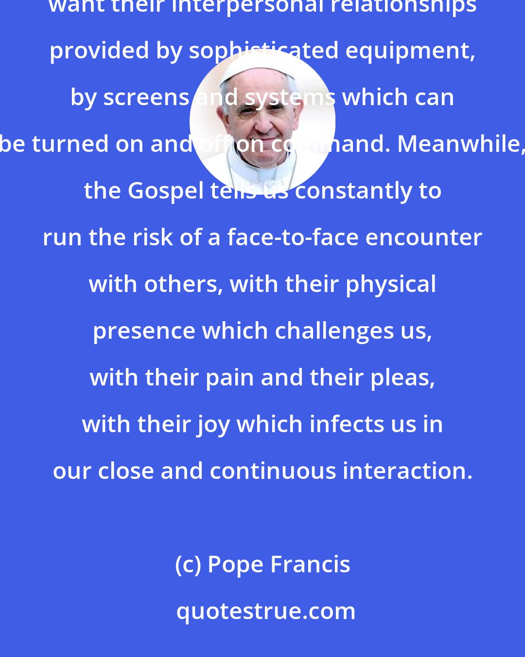 Pope Francis: For just as some people want a purely spiritual Christ, without flesh and without the cross, they also want their interpersonal relationships provided by sophisticated equipment, by screens and systems which can be turned on and off on command. Meanwhile, the Gospel tells us constantly to run the risk of a face-to-face encounter with others, with their physical presence which challenges us, with their pain and their pleas, with their joy which infects us in our close and continuous interaction.