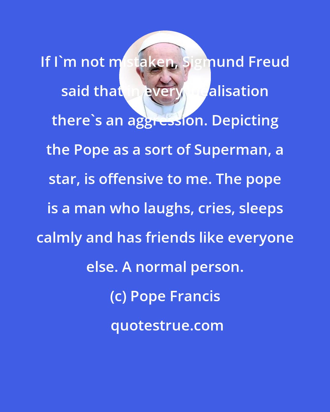 Pope Francis: If I'm not mistaken, Sigmund Freud said that in every idealisation there's an aggression. Depicting the Pope as a sort of Superman, a star, is offensive to me. The pope is a man who laughs, cries, sleeps calmly and has friends like everyone else. A normal person.