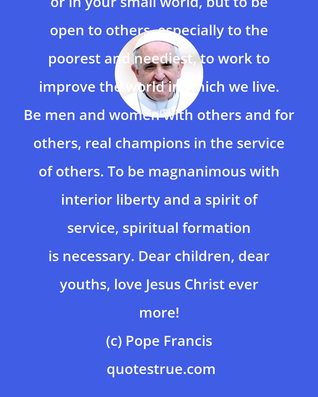 Pope Francis: In your school you take part in various activities that habituate you not to shut yourselves in on yourselves or in your small world, but to be open to others, especially to the poorest and neediest, to work to improve the world in which we live. Be men and women with others and for others, real champions in the service of others. To be magnanimous with interior liberty and a spirit of service, spiritual formation is necessary. Dear children, dear youths, love Jesus Christ ever more!