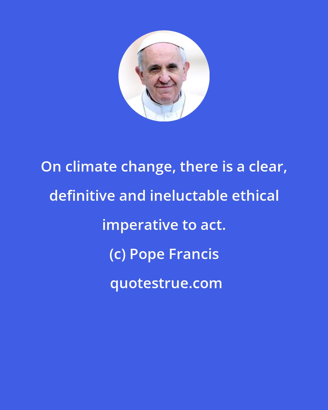 Pope Francis: On climate change, there is a clear, definitive and ineluctable ethical imperative to act.