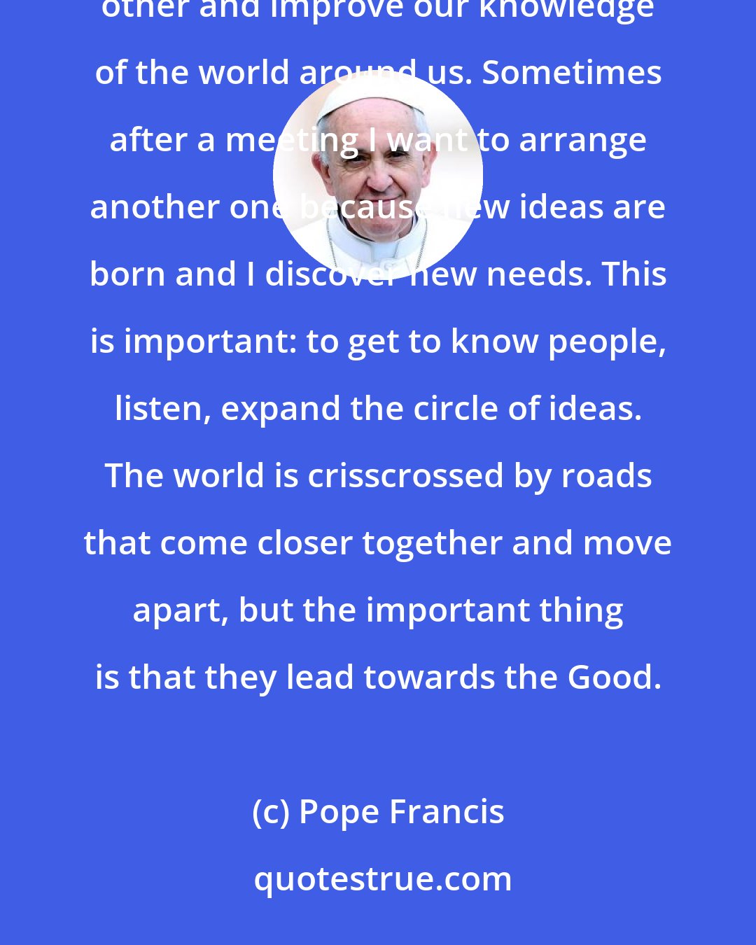 Pope Francis: Proselytism is solemn nonsense, it makes no sense. We need to get to know each other, listen to each other and improve our knowledge of the world around us. Sometimes after a meeting I want to arrange another one because new ideas are born and I discover new needs. This is important: to get to know people, listen, expand the circle of ideas. The world is crisscrossed by roads that come closer together and move apart, but the important thing is that they lead towards the Good.