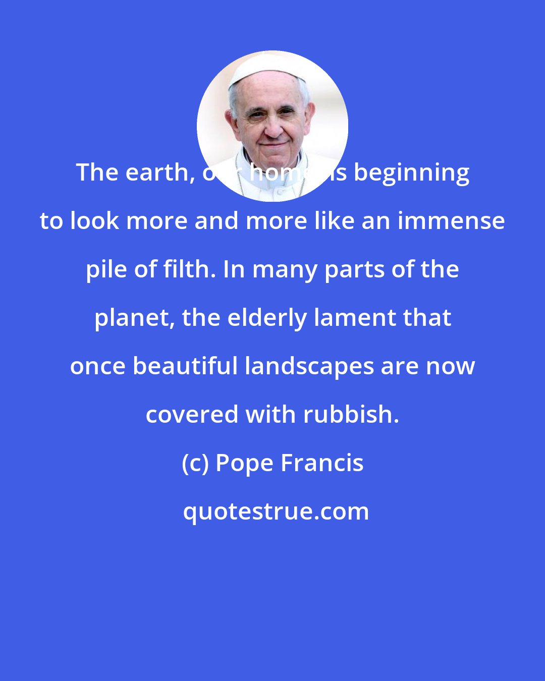 Pope Francis: The earth, our home, is beginning to look more and more like an immense pile of filth. In many parts of the planet, the elderly lament that once beautiful landscapes are now covered with rubbish.