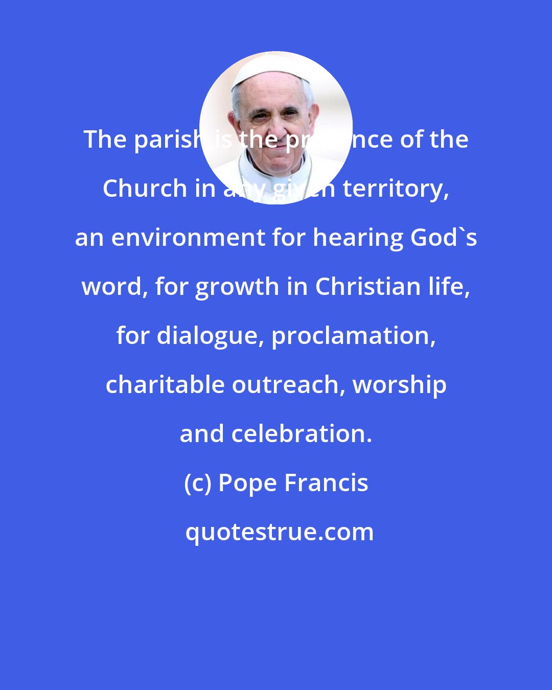 Pope Francis: The parish is the presence of the Church in any given territory, an environment for hearing God's word, for growth in Christian life, for dialogue, proclamation, charitable outreach, worship and celebration.