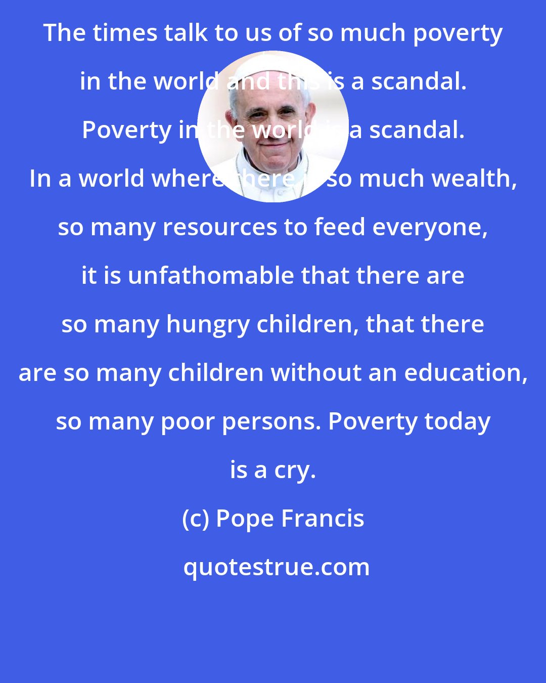 Pope Francis: The times talk to us of so much poverty in the world and this is a scandal. Poverty in the world is a scandal. In a world where there is so much wealth, so many resources to feed everyone, it is unfathomable that there are so many hungry children, that there are so many children without an education, so many poor persons. Poverty today is a cry.
