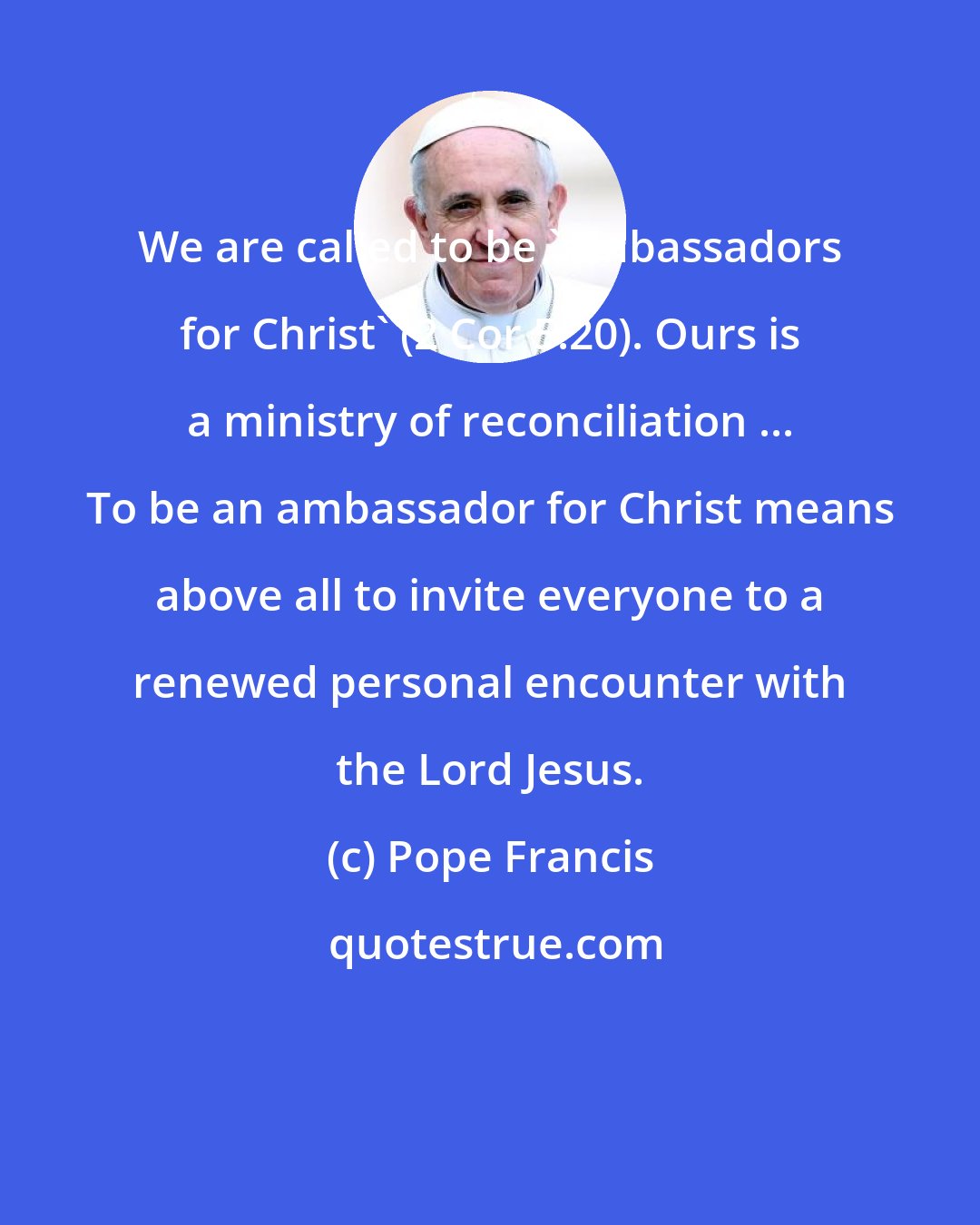 Pope Francis: We are called to be 'ambassadors for Christ' (2 Cor 5:20). Ours is a ministry of reconciliation ... To be an ambassador for Christ means above all to invite everyone to a renewed personal encounter with the Lord Jesus.