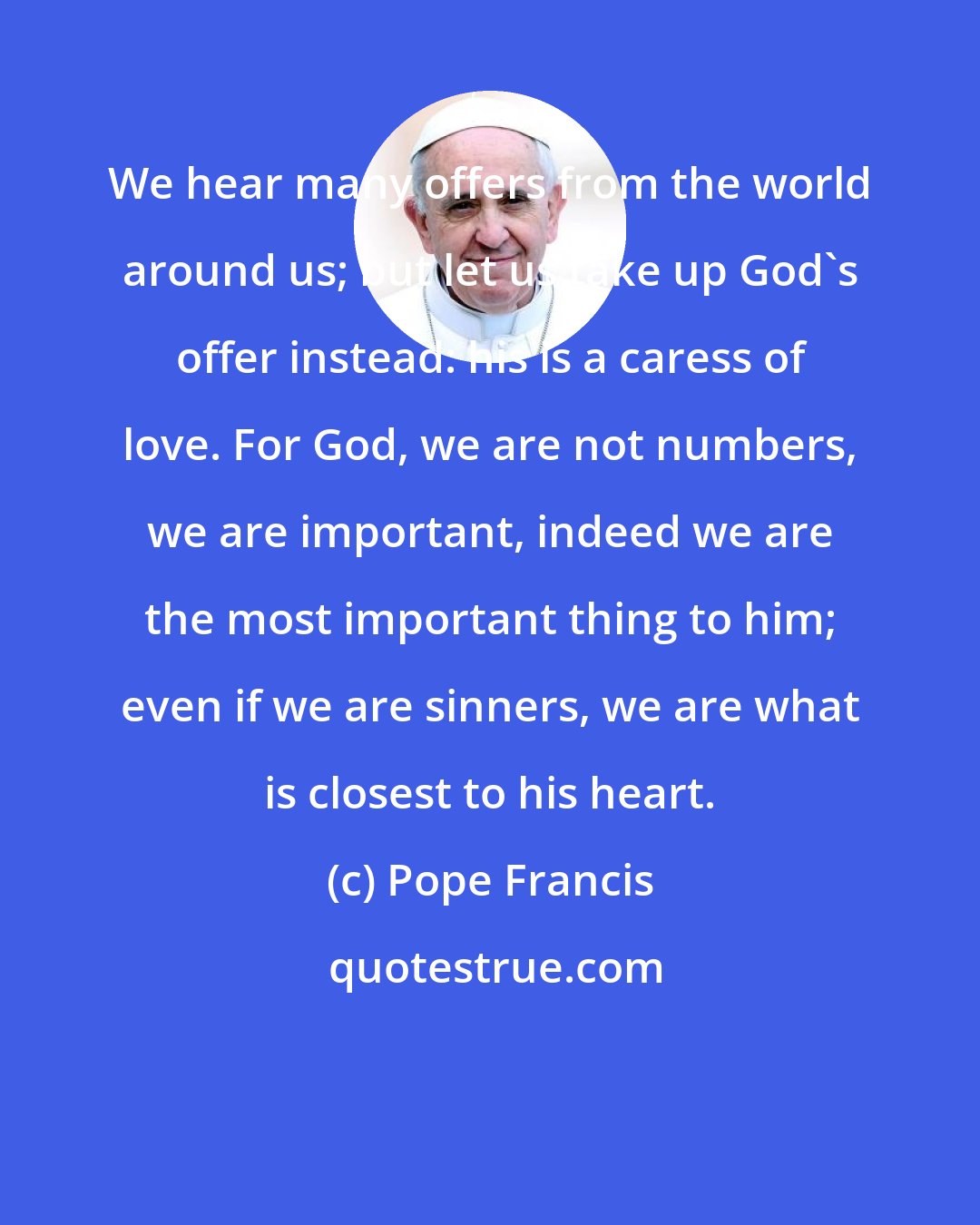 Pope Francis: We hear many offers from the world around us; but let us take up God's offer instead: his is a caress of love. For God, we are not numbers, we are important, indeed we are the most important thing to him; even if we are sinners, we are what is closest to his heart.